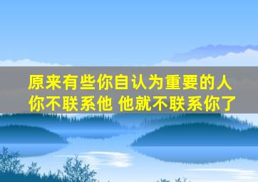 原来有些你自认为重要的人 你不联系他 他就不联系你了